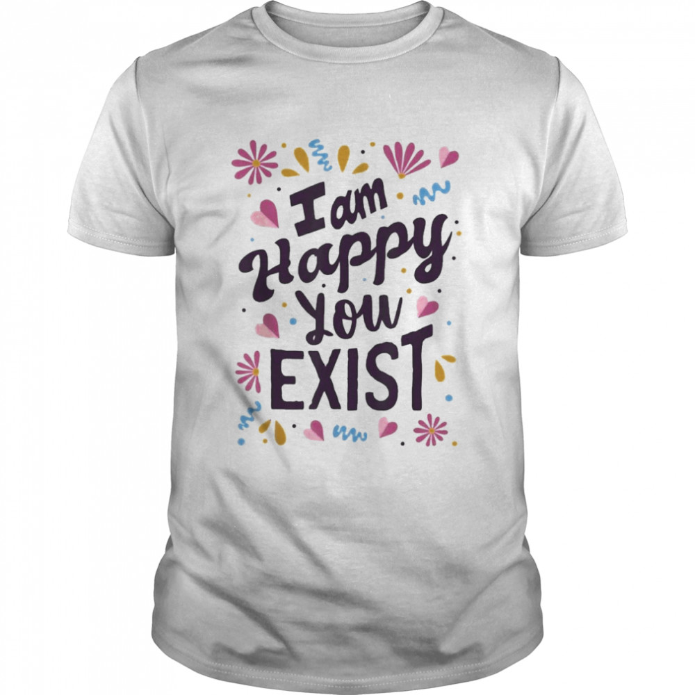 I Am Happy You Exist I’m Glad You Are Here I Love You Shirt