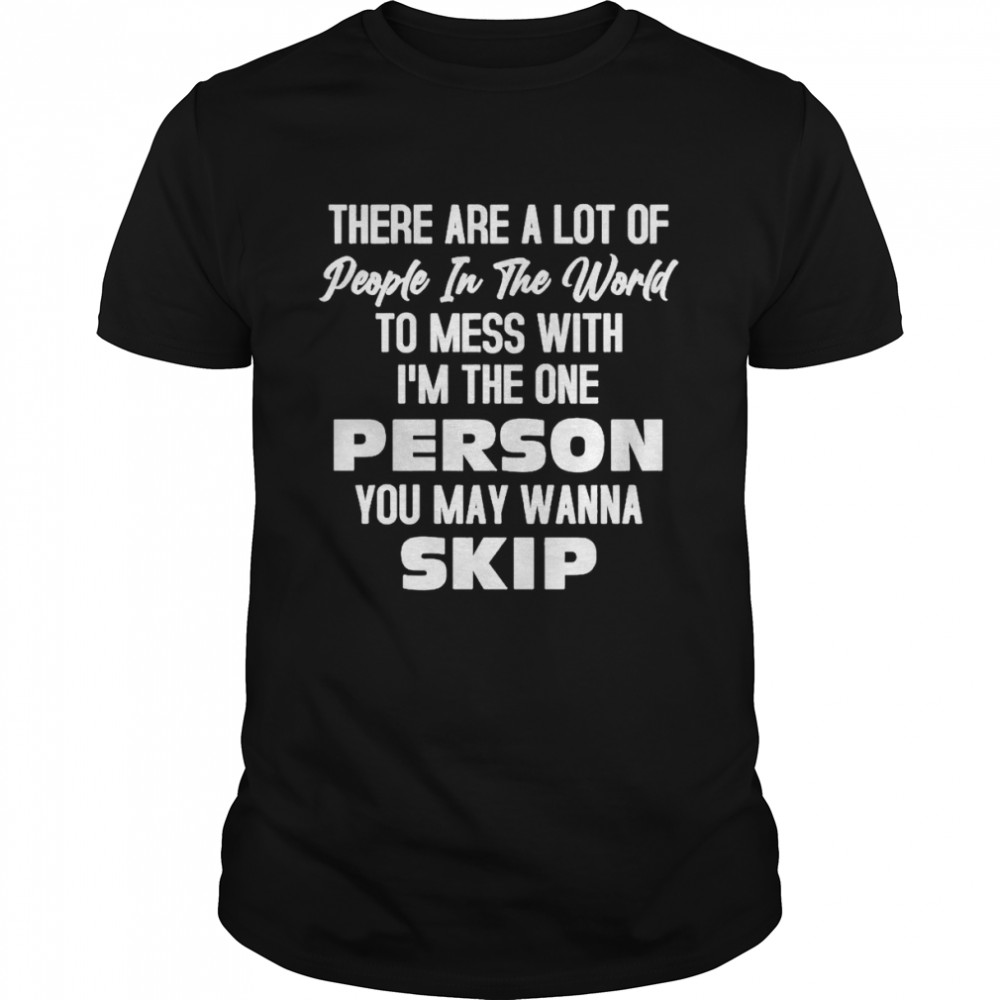There are a lot of people in the world to mess with I’m the one person You may wanna skip shirt