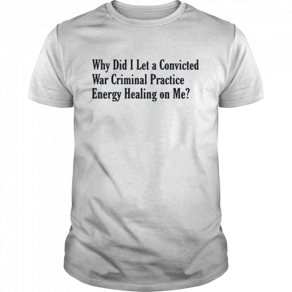 Why did i let a convicted war criminal practice energy healing on me T-shirt
