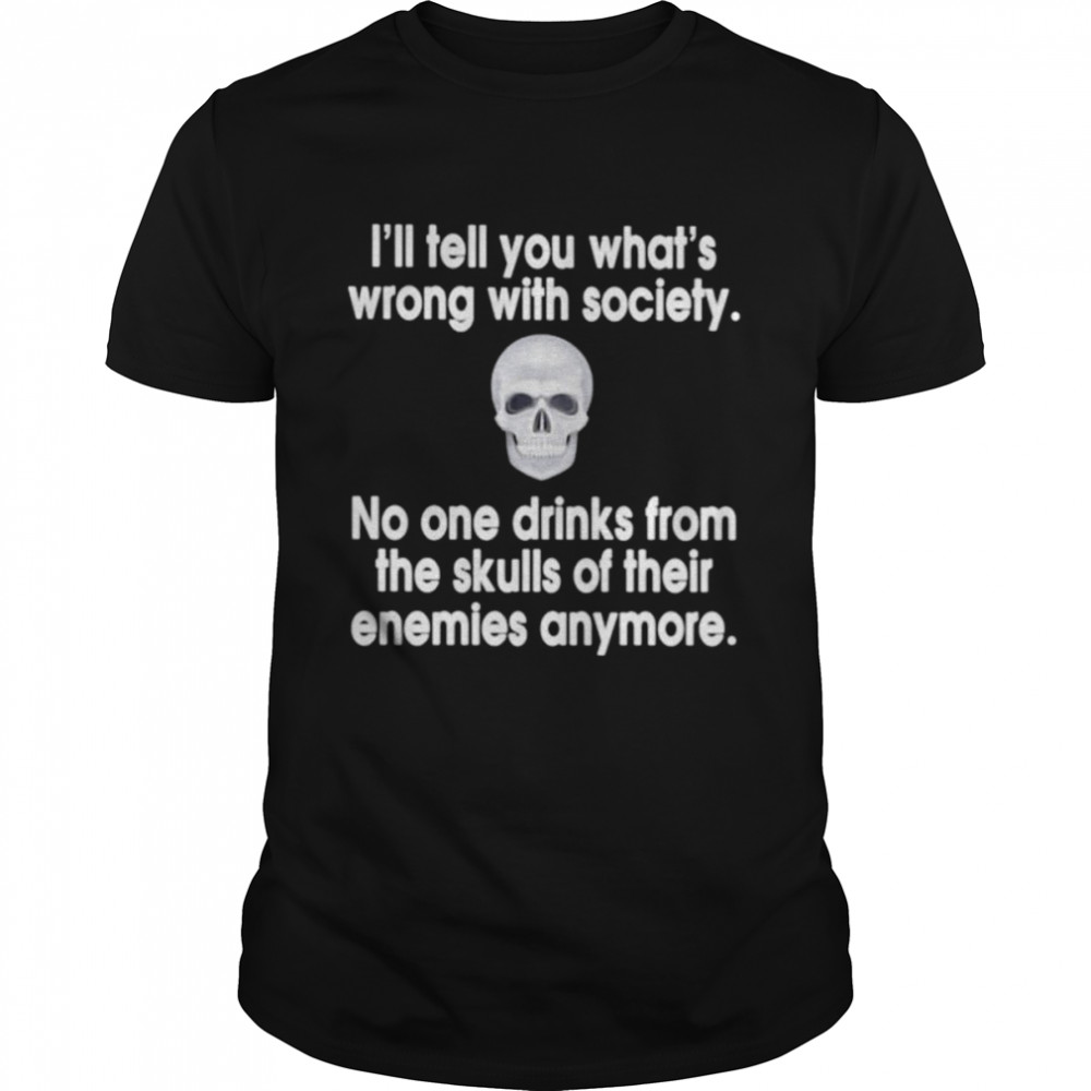 I’ll tell you what’s wrong with society no one drinks from the skulls shirt
