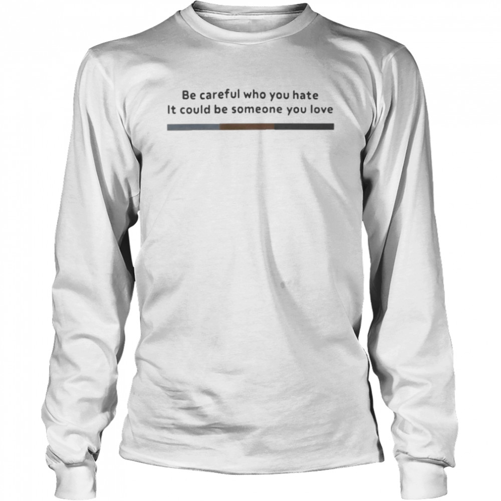 Be Careful Who You Hate It Could Be Someone You Love T- Long Sleeved T-shirt