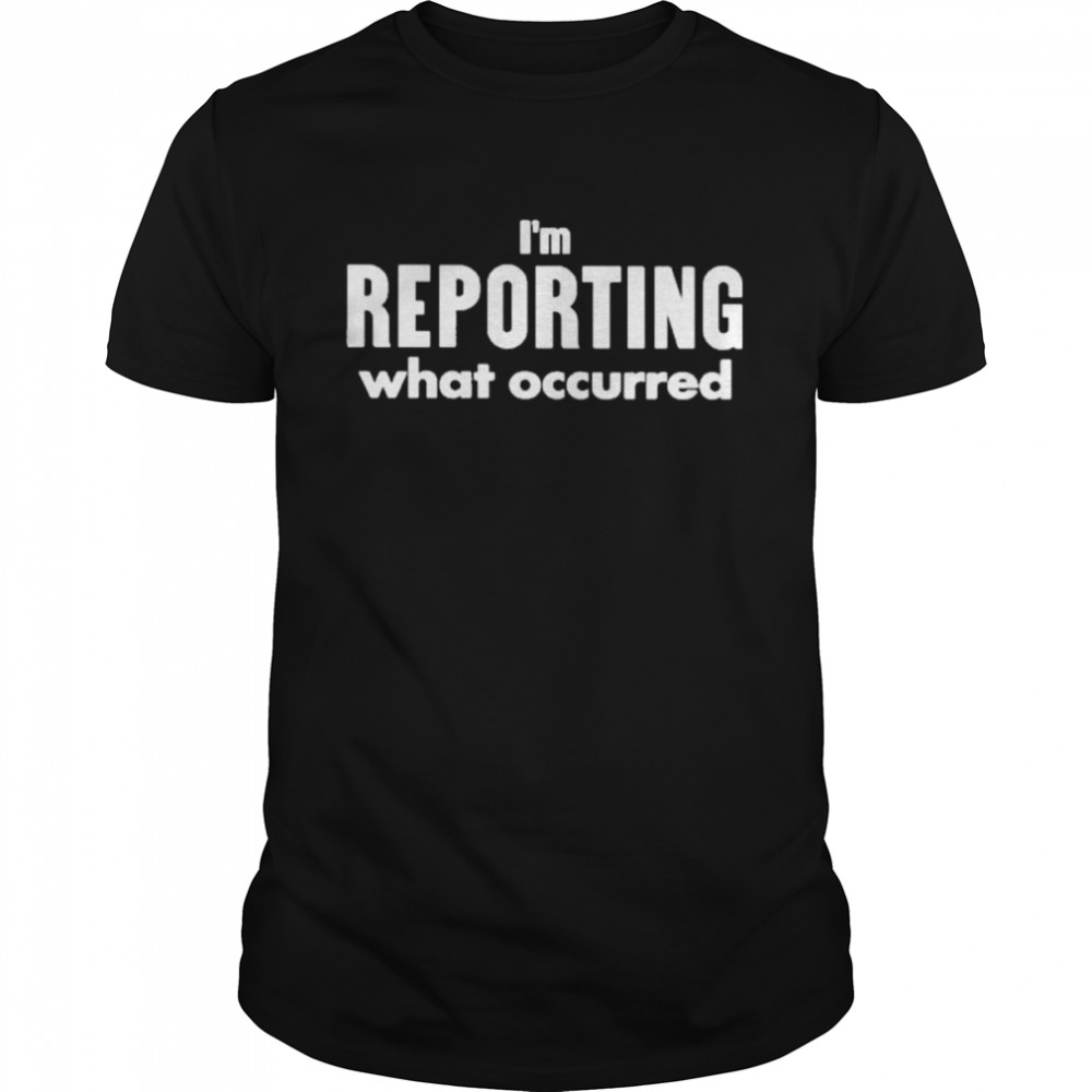 I’m reporting what occurred shirt