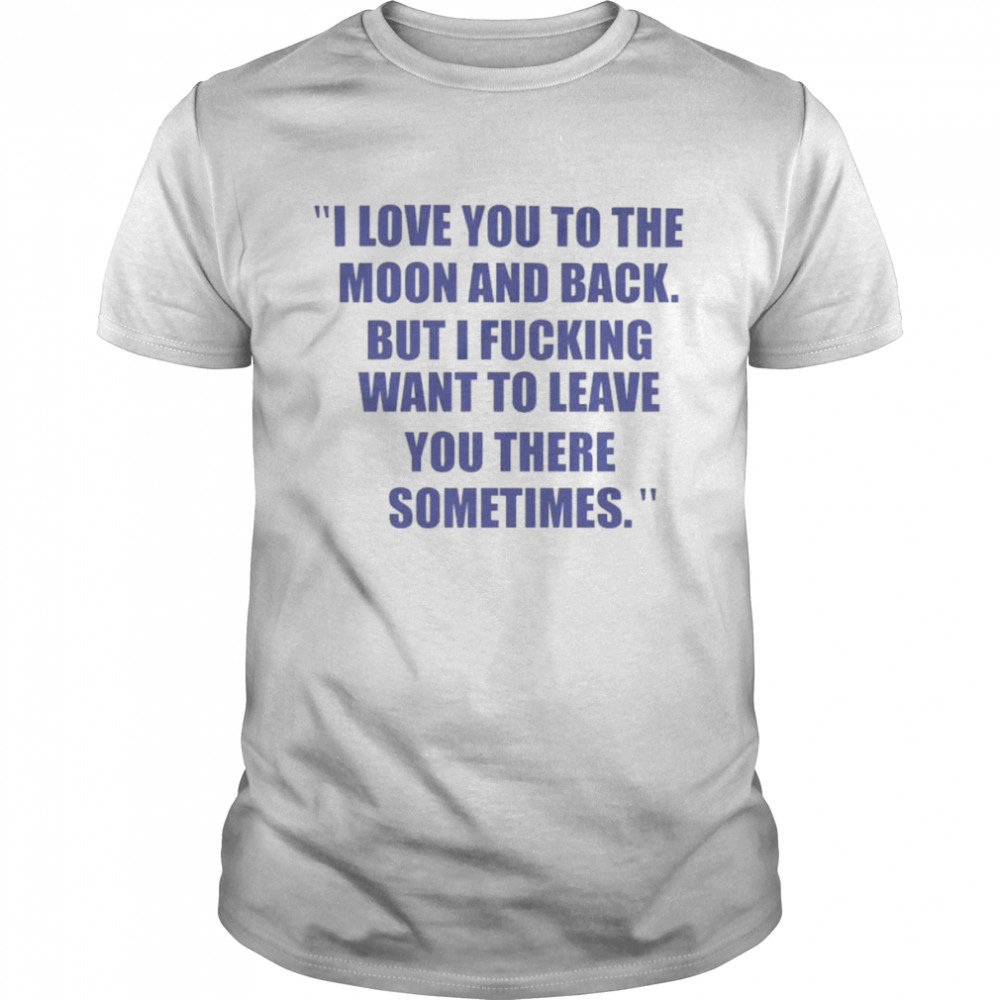 I love you to the moon and back but I fucking want to leave you shirt