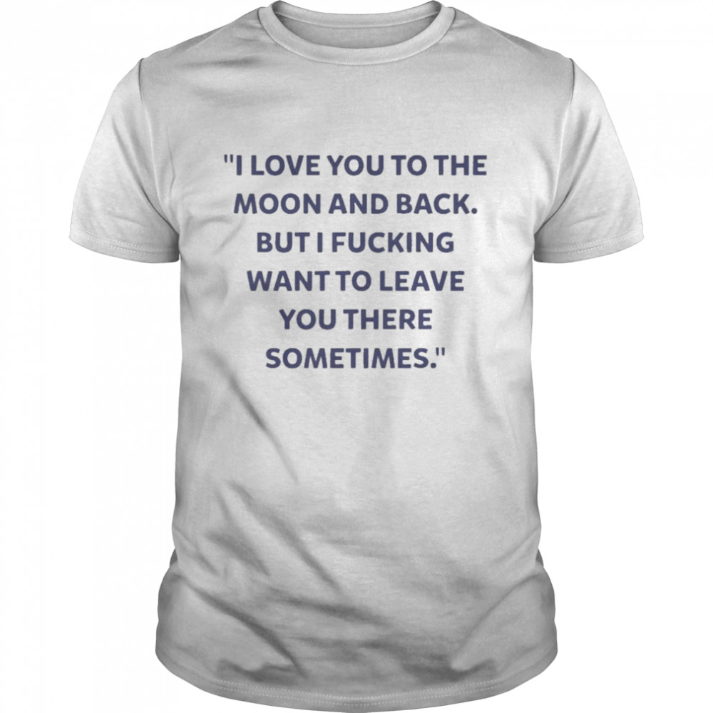 I Love You To The Moon And Back But I Fucking Want To Leave You There Sometimes New Shirt
