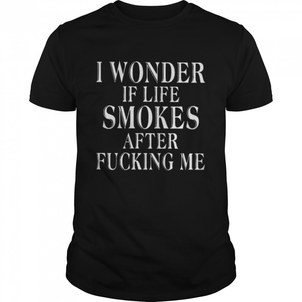 I wonder if life smokes after fucking me shirt