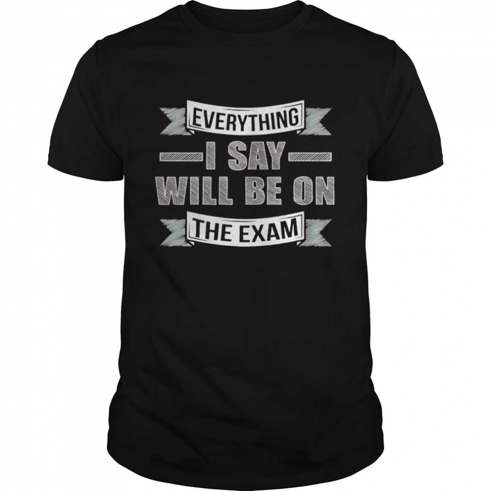 Everything I say will be on the exam shirt
