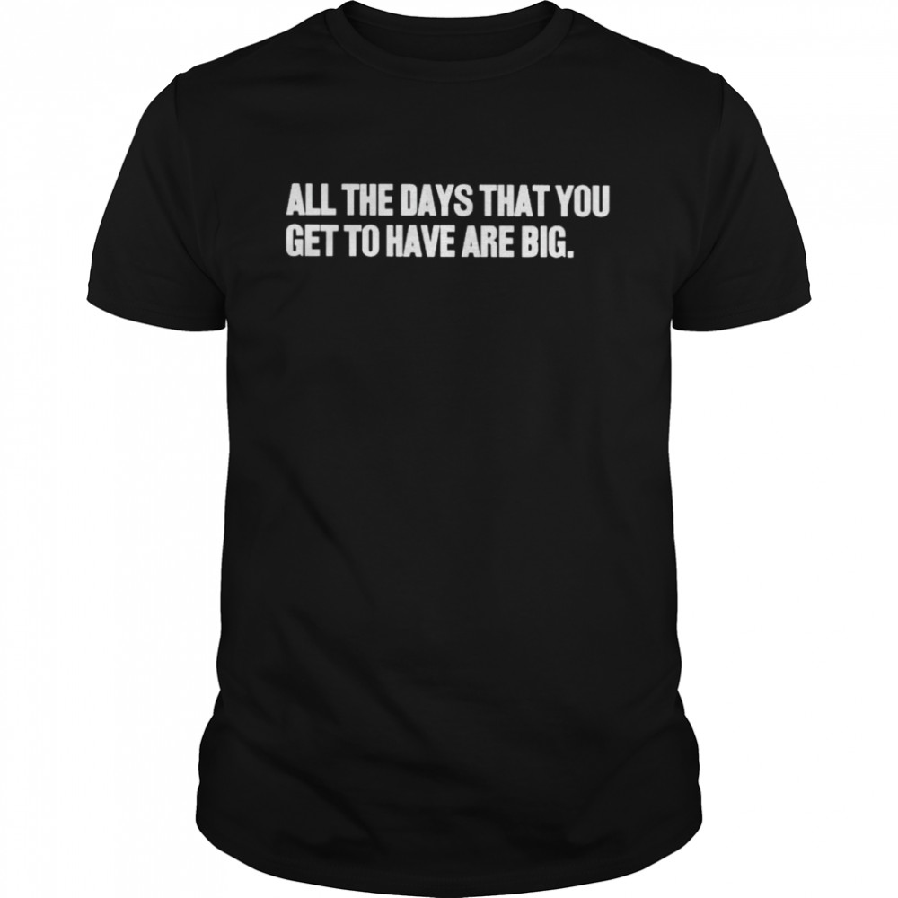 all the days that you get to have are big shirt