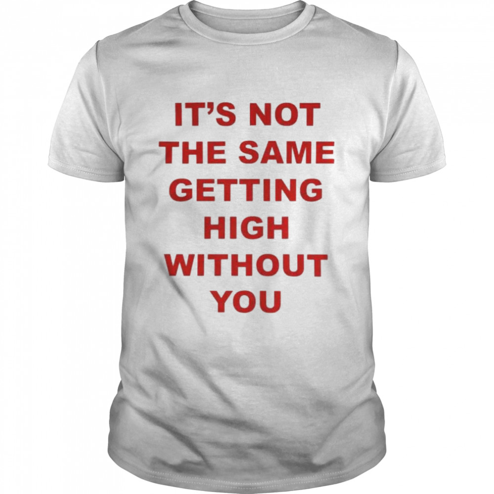 It’s not the same getting high without you shirt