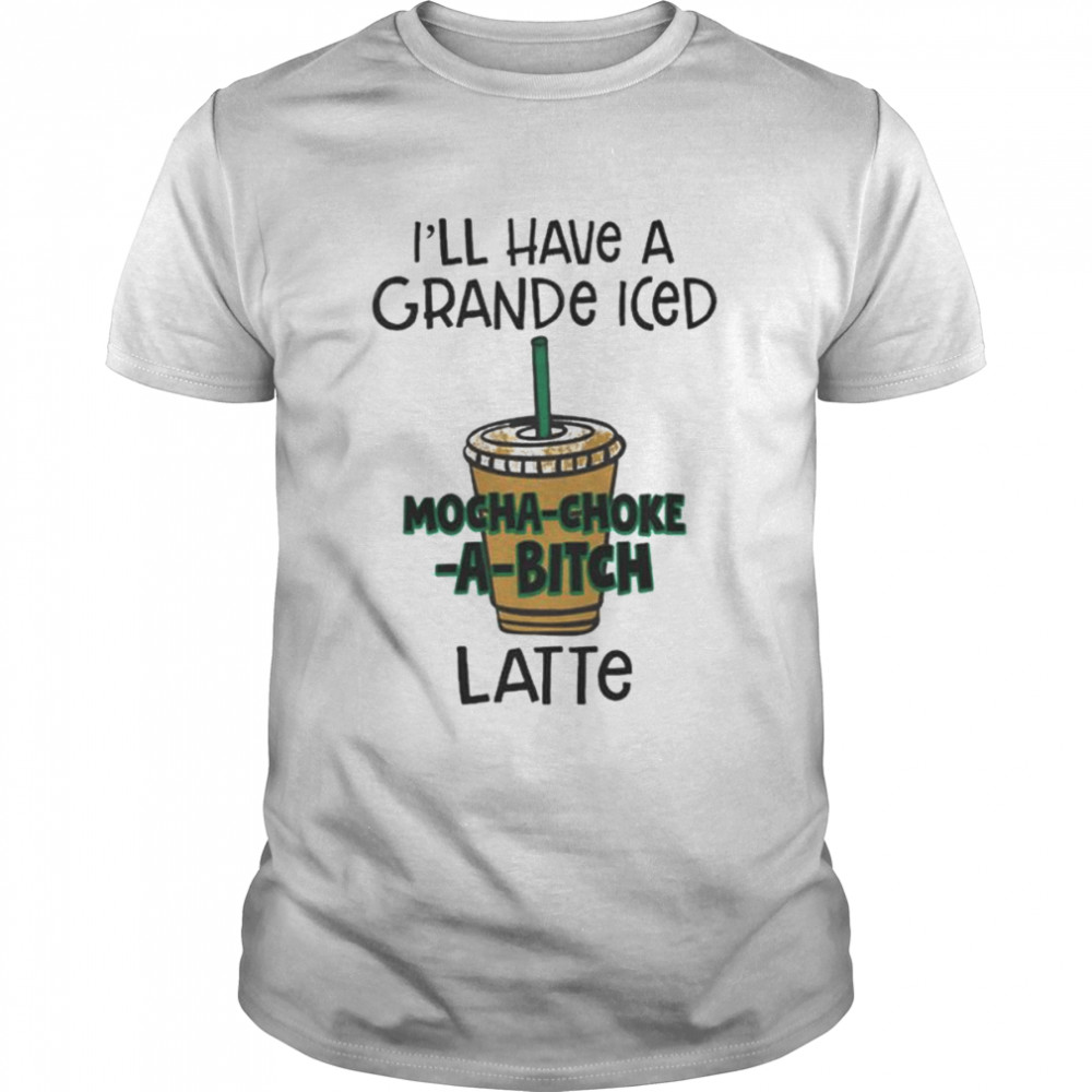 I’ll have a grance iced mocha-choke-a-bitch latte unisex T-shirt