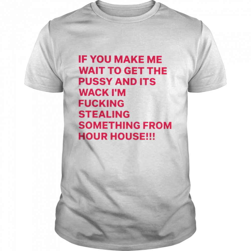 If you make me wait to get the pussy and its wack i’m fucking stealing something from hour house shirt
