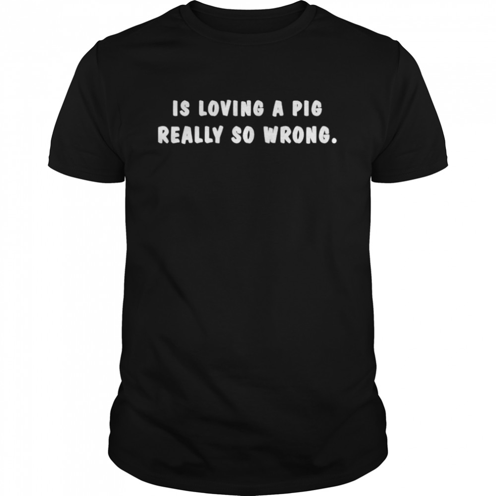 Is loving a pig really so wrong shirt