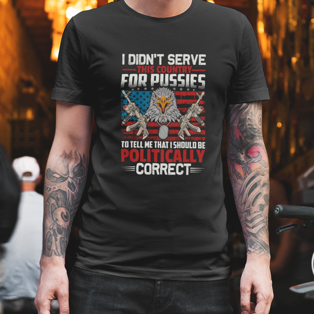 I Didn’t Serve This Country For Pussies To Tell Me That I Should Be Politically Correct Shirt