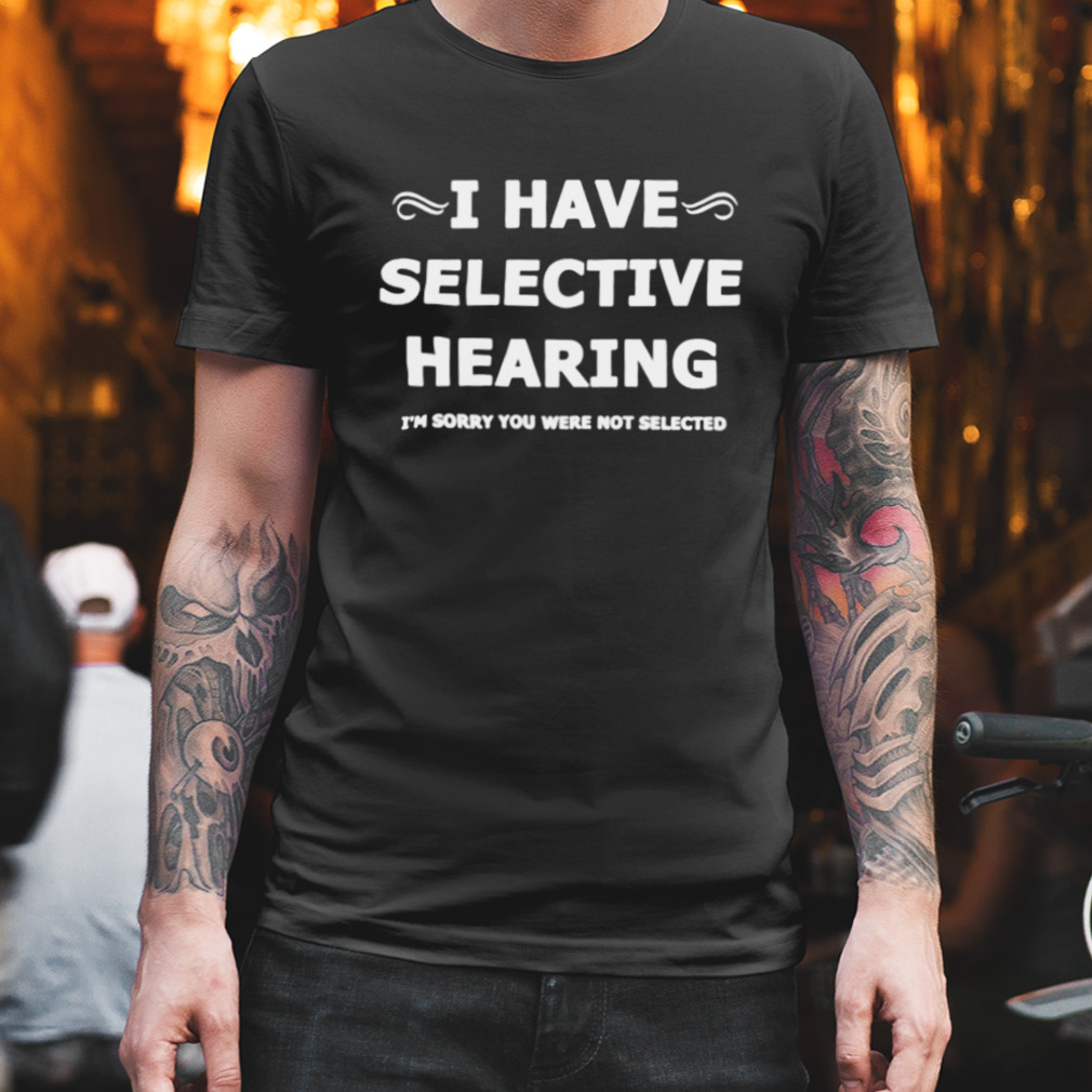 i have selective hearing I’m sorry you were not selected shirt