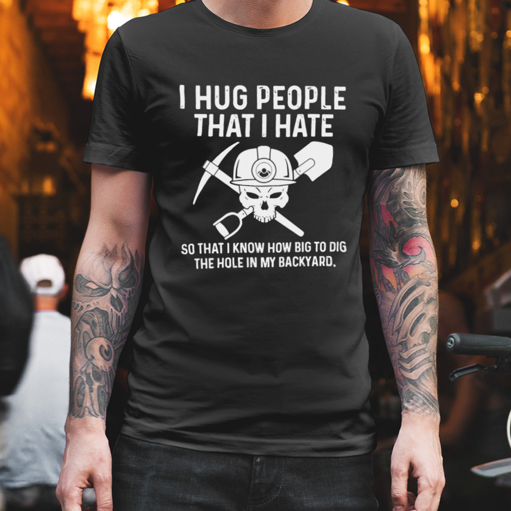 I Hug People That I Hate So That I Know How Big To Dig The Hole In My Backyard Shirt