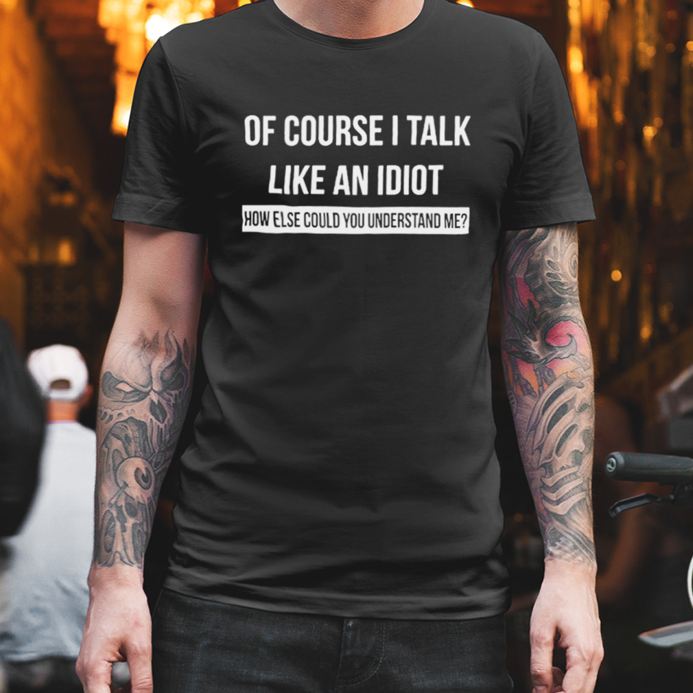 Of Course I Talk Like An Idiot How Else Could You Understand Me Shirt
