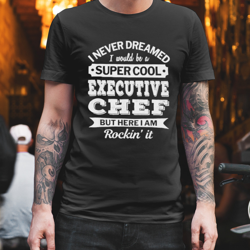 I Never Dreamed I Would Be A Super Cool Executive Chef But Here I Am Rockin’ It Shirt