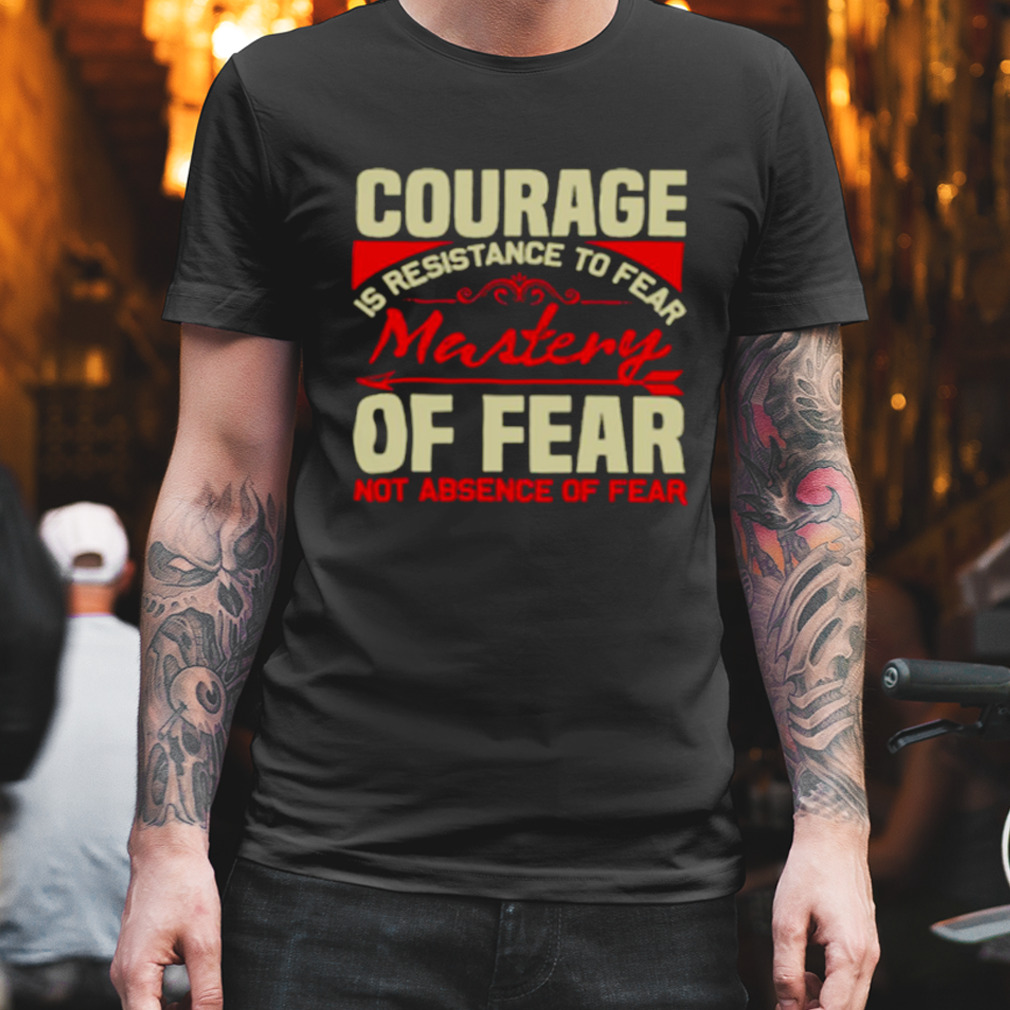 Courage is resistance to fear mastery of fear not absence of fear shirt