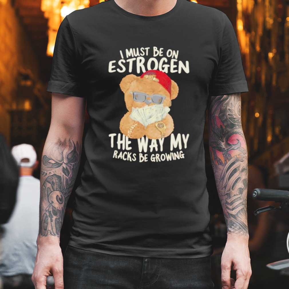 I must be on estrogen the way my racks be growing shirt