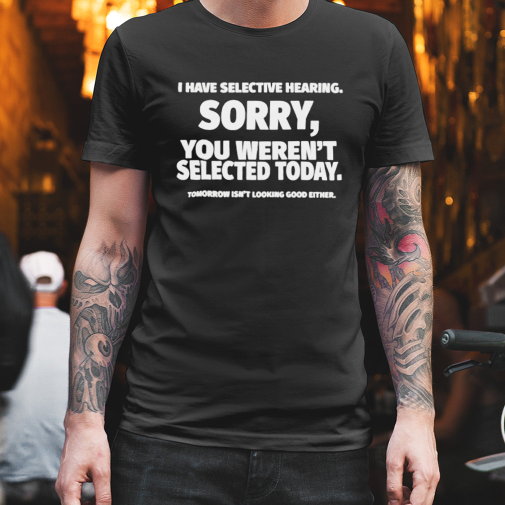 I have selective hearing sorry you weren’t selected today shirt