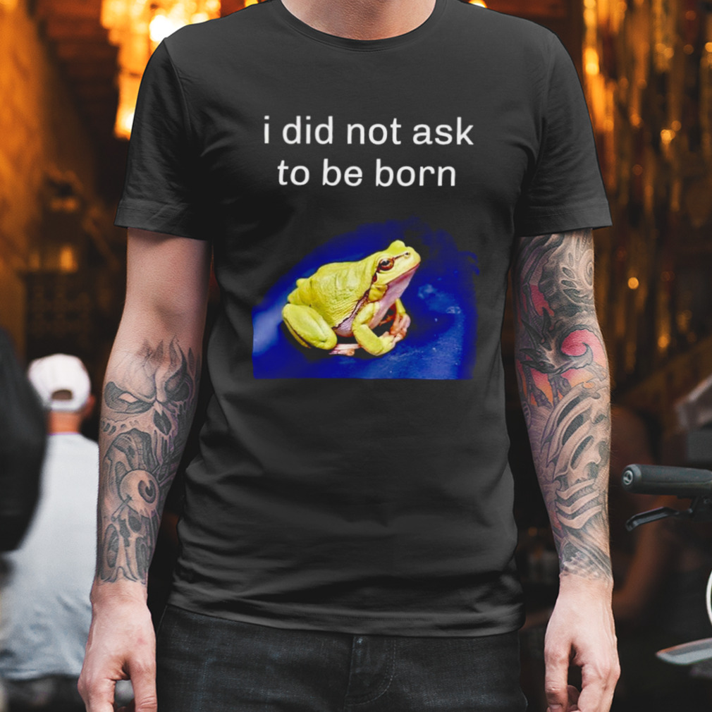 I did not ask to be born frog shirt