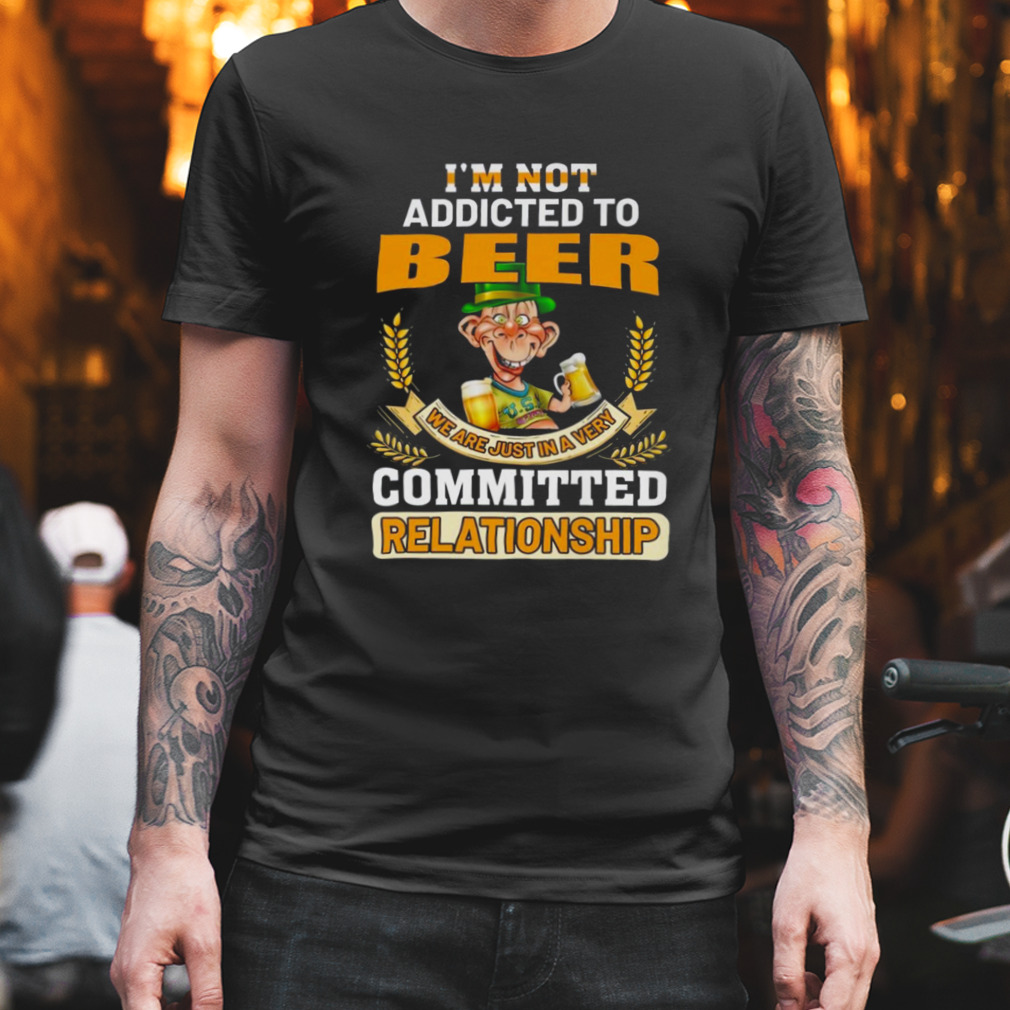 I’m not addicted to beer we are just in a very committed relationship shirt