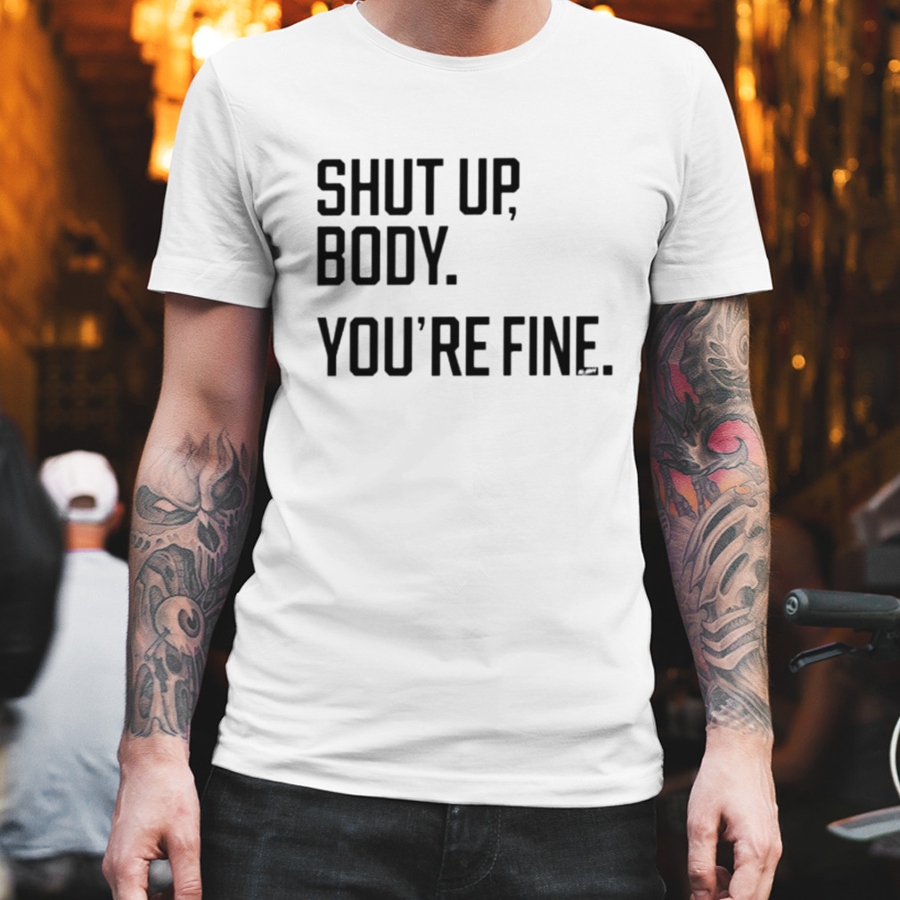 Shut up body you’re fine shirt