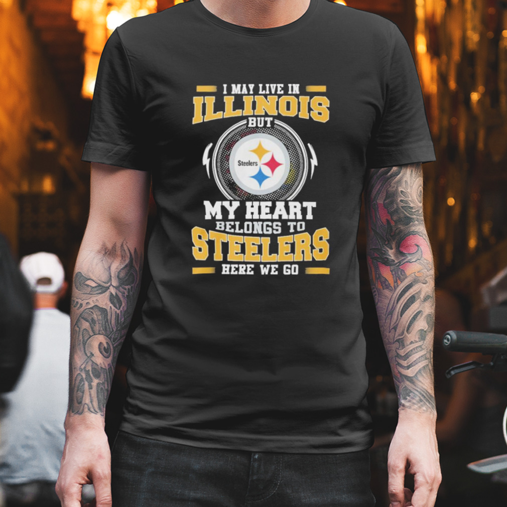 I May live in Illinois But my Heart Belongs to Pittsburgh Steelers Here we go shirt