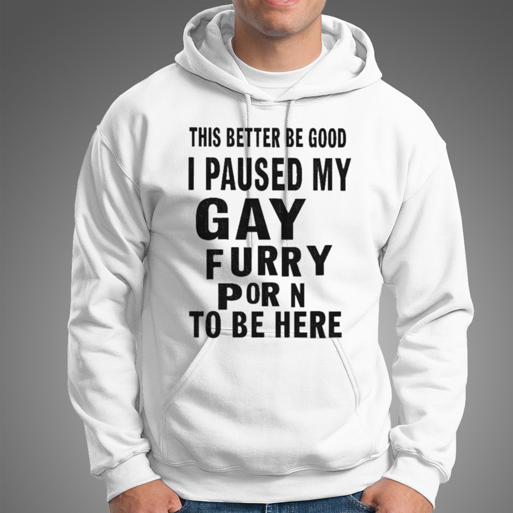 This better be good I paused my gay furry porn to be here shirt