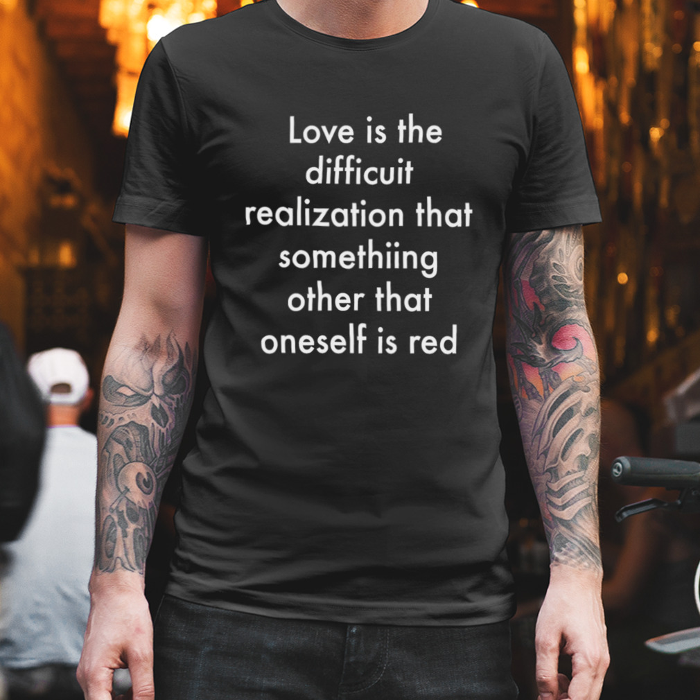 Love is the difficult realization that something other than oneself is red shirt