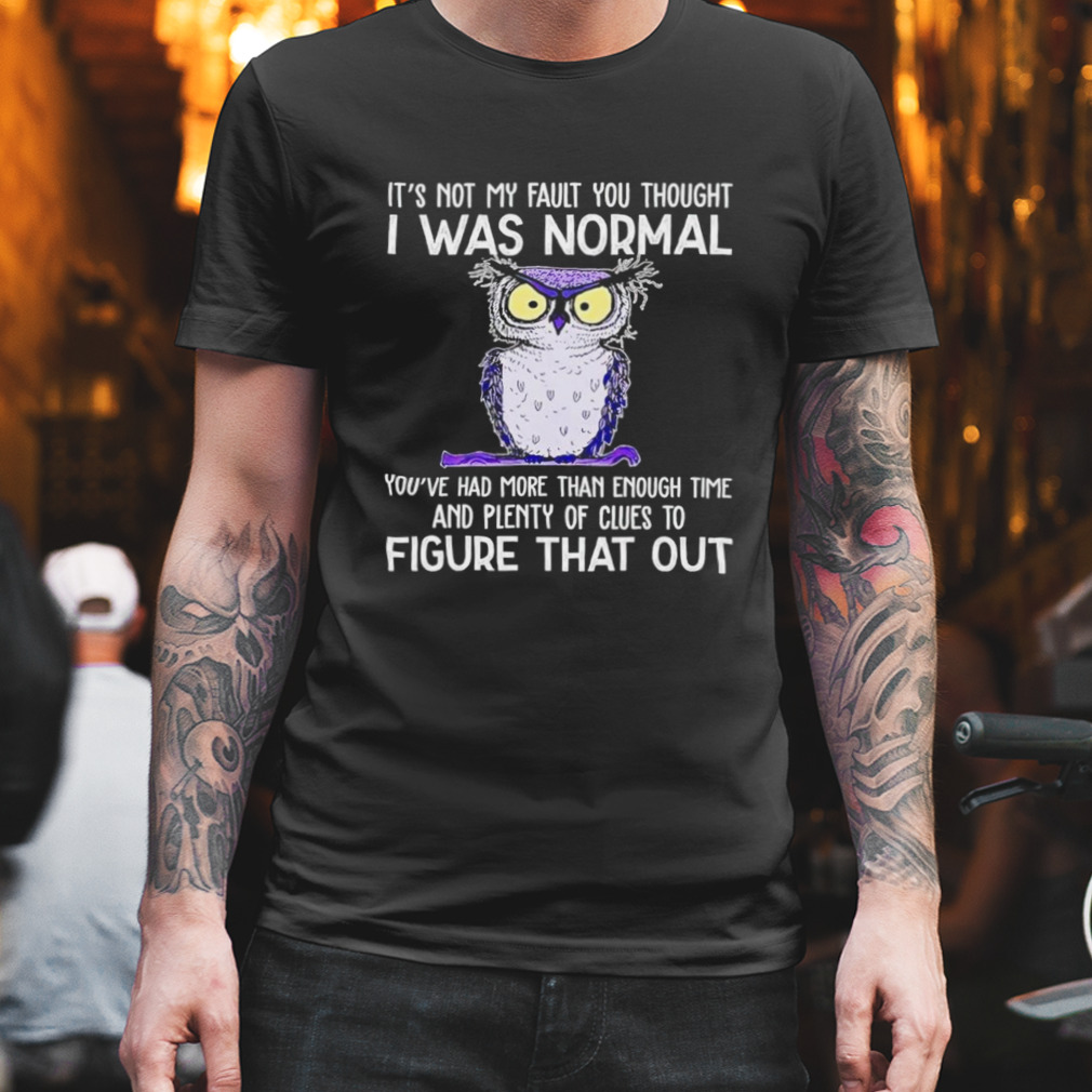 Owl it’s not my fault you thought i was normal you had more than enough time and plenty of clues to figure that out shirt