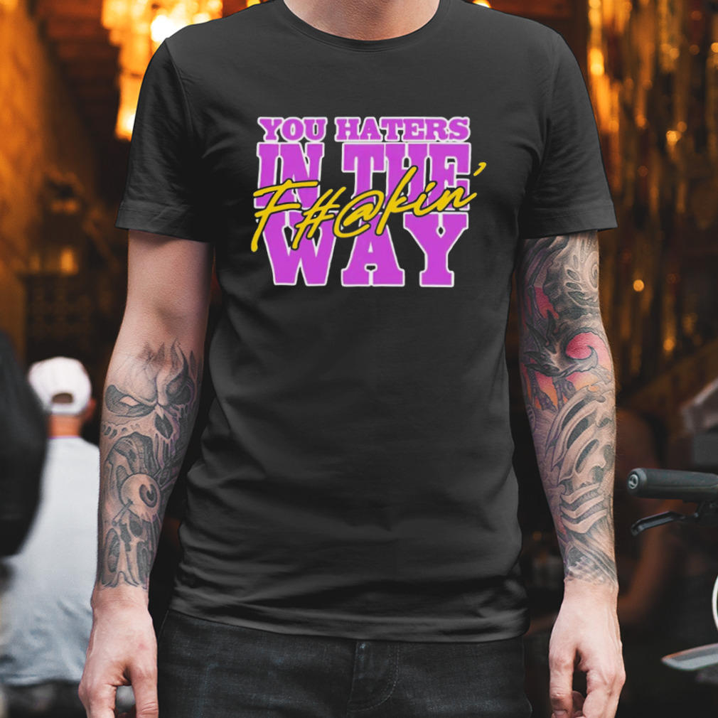 You haters in the fuckin’ way shirt