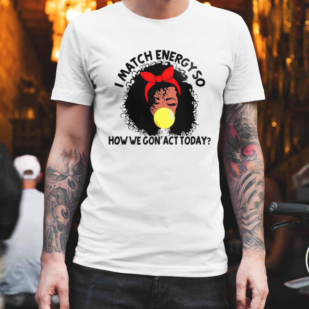 Black girl i match energy so how we gon’ act today shirt