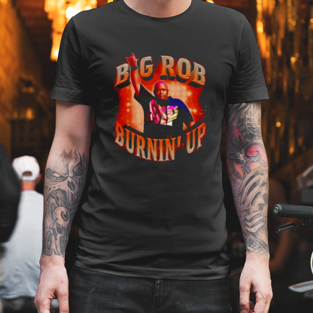Big rob burnin’ up shirt